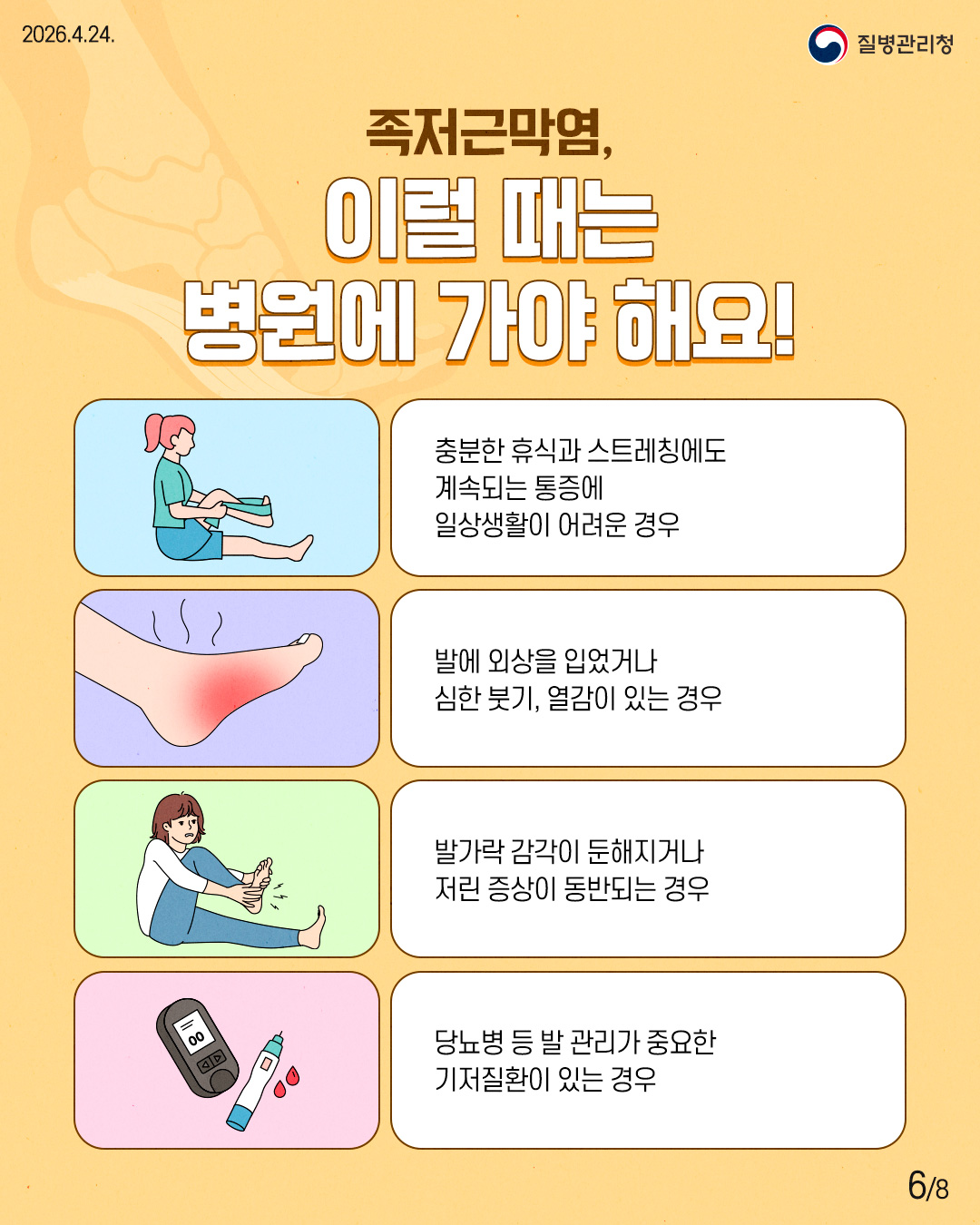 족저근막염, 이럴 때는 병원에 가야 해요! 충분한 휴식과 스트레칭에도 계속되는 통증에 일상생활이 어려운 경우 발에 외상을 입었거나 심한 붓기, 열감이 있는 경우 발가락 감각이 둔해지거  저린 증상이 동반되는 경우 당뇨병 등 발 관리가 중요한 기저질환이 있는 경우